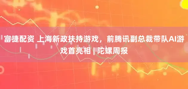 富捷配资 上海新政扶持游戏，前腾讯副总裁带队AI游戏首亮相 | 陀螺周报