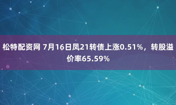 松特配资网 7月16日凤21转债上涨0.51%，转股溢价率65.59%