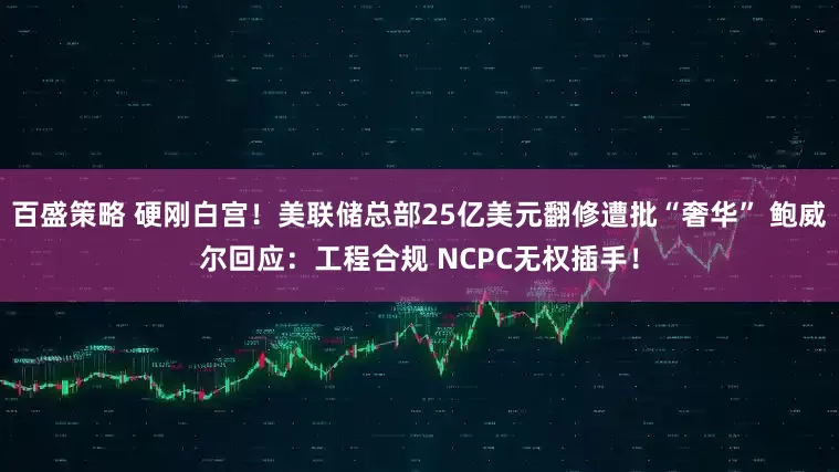 百盛策略 硬刚白宫！美联储总部25亿美元翻修遭批“奢华” 鲍威尔回应：工程合规 NCPC无权插手！