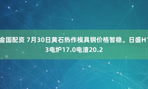 金国配资 7月30日黄石热作模具钢价格暂稳。日盛H13电炉17.0电渣20.2