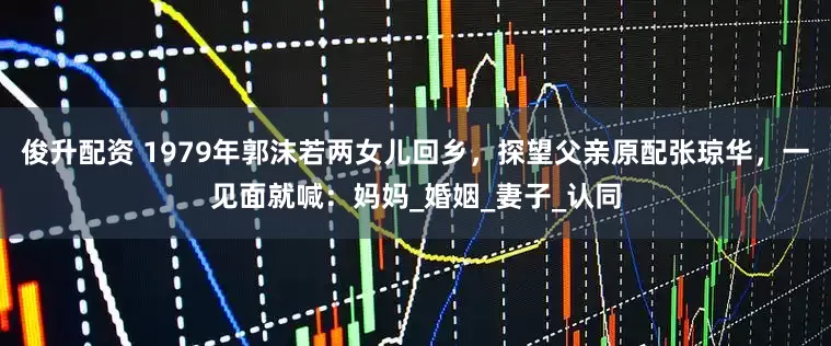 俊升配资 1979年郭沫若两女儿回乡，探望父亲原配张琼华，一见面就喊：妈妈_婚姻_妻子_认同