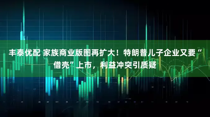 丰泰优配 家族商业版图再扩大！特朗普儿子企业又要“借壳”上市，利益冲突引质疑