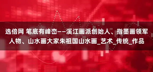 选倍网 笔底有峰峦——溪江画派创始人、指墨画领军人物、山水画大家朱祖国山水画_艺术_传统_作品