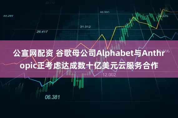公宣网配资 谷歌母公司Alphabet与Anthropic正考虑达成数十亿美元云服务合作