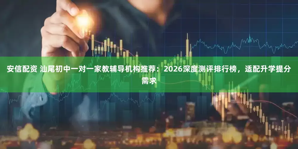 安信配资 汕尾初中一对一家教辅导机构推荐：2026深度测评排行榜，适配升学提分需求