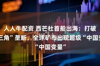 人人牛配资 西芒杜首船出海：打破“铁三角”垄断，全球矿市出现超级“中国变量”